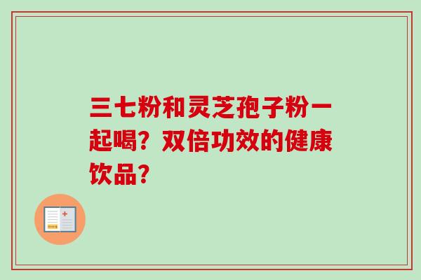 三七粉和灵芝孢子粉一起喝?双倍功效的健康饮品?-第1张图片-卓越灵芝孢子粉 三七粉和灵芝孢子粉一起喝?双倍功效的健康饮品?-第1张图片-卓越灵芝孢子粉
