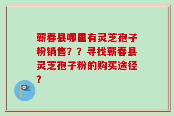 蕲春县哪里有灵芝孢子粉销售？？寻找蕲春县灵芝孢子粉的购买途径？-第1张图片-卓越灵芝孢子粉
