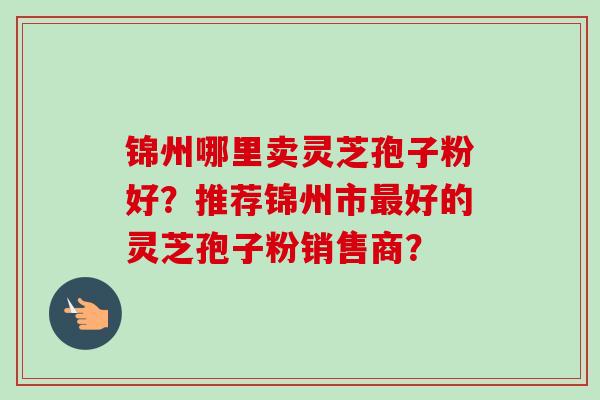 锦州哪里卖灵芝孢子粉好?推荐锦州市最好的灵芝孢子粉销售商?-第1张图片-卓越灵芝孢子粉 锦州哪里卖灵芝孢子粉好?推荐锦州市最好的灵芝孢子粉销售商?-第1张图片-卓越灵芝孢子粉