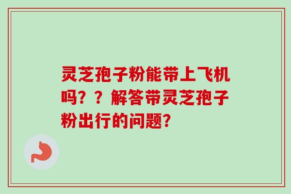 灵芝孢子粉能带上飞机吗??解答带灵芝孢子粉出行的问题?-第1张图片-卓越灵芝孢子粉 灵芝孢子粉能带上飞机吗??解答带灵芝孢子粉出行的问题?-第1张图片-卓越灵芝孢子粉