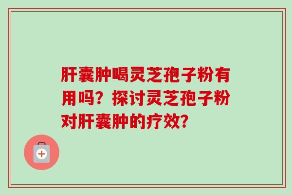 肝囊肿喝灵芝孢子粉有用吗？探讨灵芝孢子粉对肝囊肿的疗效？-第1张图片-卓越灵芝孢子粉
