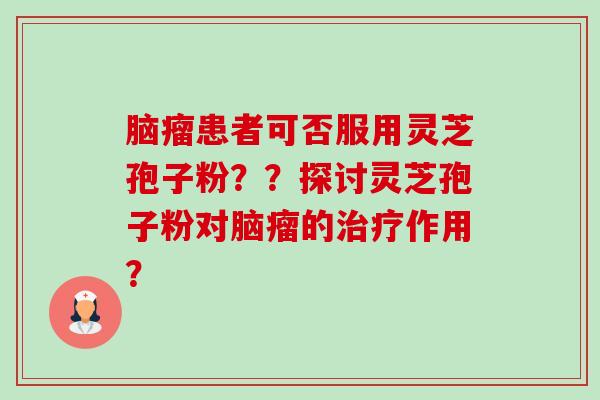 脑瘤患者可否服用灵芝孢子粉？？探讨灵芝孢子粉对脑瘤的治疗作用？-第1张图片-卓越灵芝孢子粉