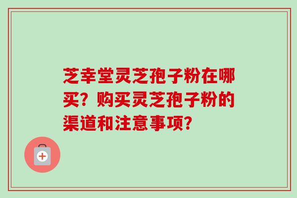 芝幸堂灵芝孢子粉在哪买？购买灵芝孢子粉的渠道和注意事项？-第1张图片-卓越灵芝孢子粉