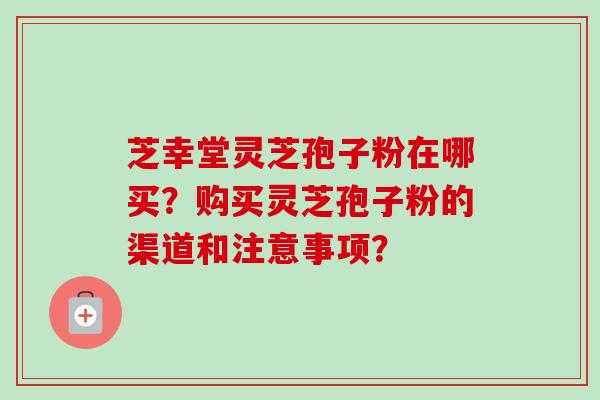 芝幸堂灵芝孢子粉在哪买？购买灵芝孢子粉的渠道和注意事项？-第1张图片-卓岳灵芝孢子粉