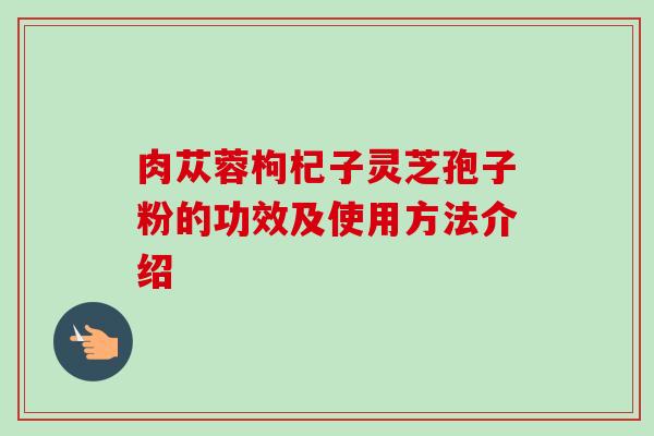 肉苁蓉枸杞子灵芝孢子粉的功效及使用方法介绍-第1张图片-卓越灵芝孢子粉