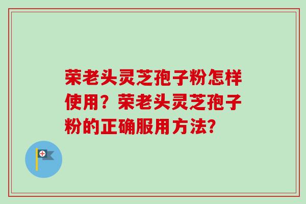 荣老头灵芝孢子粉怎样使用?荣老头灵芝孢子粉的正确服用方法?-第1张图片-卓越灵芝孢子粉 荣老头灵芝孢子粉怎样使用?荣老头灵芝孢子粉的正确服用方法?-第1张图片-卓越灵芝孢子粉