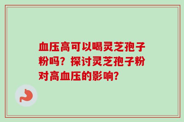血压高可以喝灵芝孢子粉吗?探讨灵芝孢子粉对高血压的影响?-第1张图片-卓越灵芝孢子粉 血压高可以喝灵芝孢子粉吗?探讨灵芝孢子粉对高血压的影响?-第1张图片-卓越灵芝孢子粉