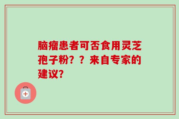 脑瘤患者可否食用灵芝孢子粉？？来自专家的建议？-第1张图片-卓越灵芝孢子粉