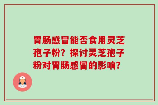 胃肠感冒能否食用灵芝孢子粉?探讨灵芝孢子粉对胃肠感冒的影响?-第1张图片-卓越灵芝孢子粉 胃肠感冒能否食用灵芝孢子粉?探讨灵芝孢子粉对胃肠感冒的影响?-第1张图片-卓越灵芝孢子粉