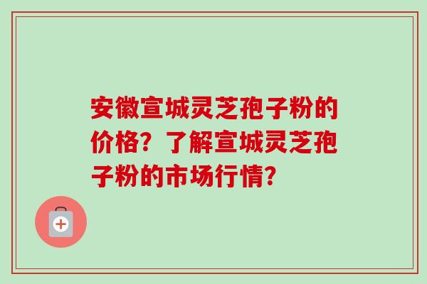 安徽宣城灵芝孢子粉的价格？了解宣城灵芝孢子粉的市场行情？-第1张图片-卓越灵芝孢子粉