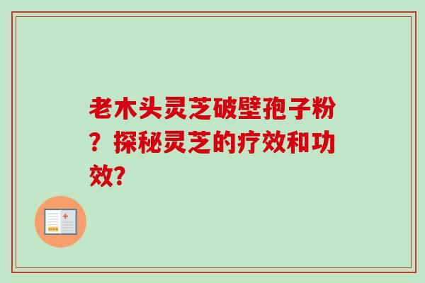 老木头灵芝破壁孢子粉？探秘灵芝的疗效和功效？-第1张图片-卓越灵芝孢子粉