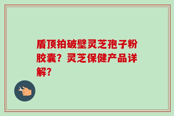 盾顶拍破壁灵芝孢子粉胶囊？灵芝保健产品详解？-第1张图片-卓越灵芝孢子粉