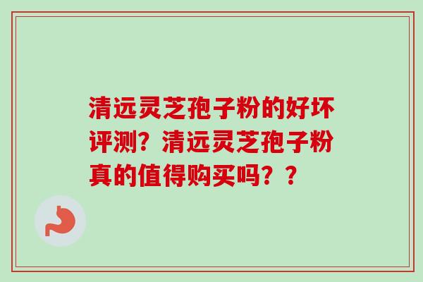 清远灵芝孢子粉的好坏评测？清远灵芝孢子粉真的值得购买吗？？-第1张图片-卓越灵芝孢子粉