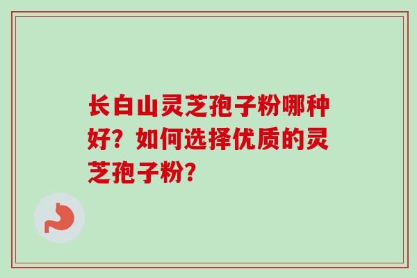 长白山灵芝孢子粉哪种好？如何选择优质的灵芝孢子粉？-第1张图片-卓岳灵芝孢子粉