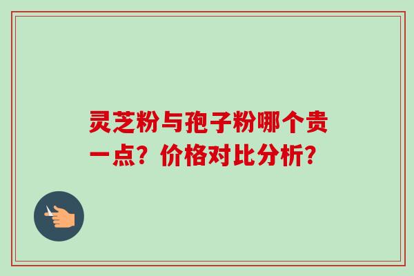 灵芝粉与孢子粉哪个贵一点？价格对比分析？-第1张图片-卓越灵芝孢子粉