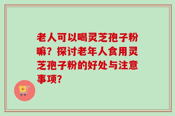 老人可以喝灵芝孢子粉嘛？探讨老年人食用灵芝孢子粉的好处与注意事项？-第1张图片-卓越灵芝孢子粉