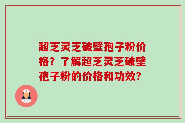 超芝灵芝破壁孢子粉价格？了解超芝灵芝破壁孢子粉的价格和功效？-第1张图片-卓越灵芝孢子粉