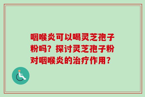 咽喉炎可以喝灵芝孢子粉吗？探讨灵芝孢子粉对咽喉炎的治疗作用？-第1张图片-卓越灵芝孢子粉