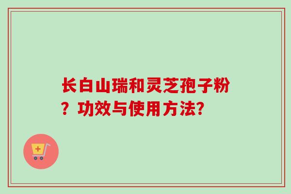 长白山瑞和灵芝孢子粉？功效与使用方法？-第1张图片-卓越灵芝孢子粉