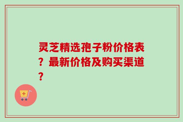 灵芝精选孢子粉价格表?最新价格及购买渠道?-第1张图片-卓越灵芝孢子粉 灵芝精选孢子粉价格表?最新价格及购买渠道?-第1张图片-卓越灵芝孢子粉