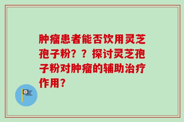 肿瘤患者能否饮用灵芝孢子粉？？探讨灵芝孢子粉对肿瘤的辅助治疗作用？-第1张图片-卓越灵芝孢子粉