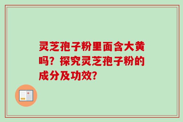 灵芝孢子粉里面含大黄吗？探究灵芝孢子粉的成分及功效？-第1张图片-卓越灵芝孢子粉