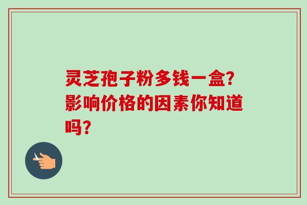 灵芝孢子粉多钱一盒？影响价格的因素你知道吗？-第1张图片-卓越灵芝孢子粉