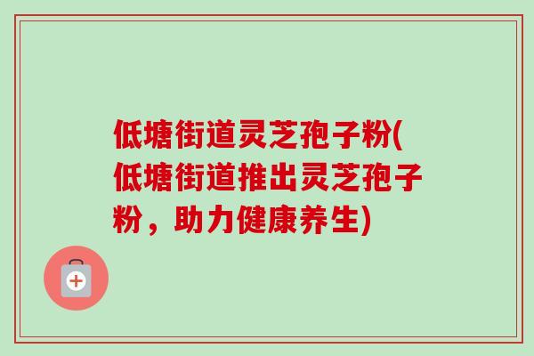 低塘街道灵芝孢子粉(低塘街道推出灵芝孢子粉,助力健康养生)-第1张图片-卓越灵芝孢子粉 低塘街道灵芝孢子粉(低塘街道推出灵芝孢子粉,助力健康养生)-第1张图片-卓越灵芝孢子粉