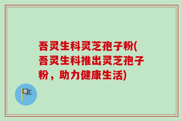 吾灵生科灵芝孢子粉(吾灵生科推出灵芝孢子粉,助力健康生活)-第1张图片-卓越灵芝孢子粉 吾灵生科灵芝孢子粉(吾灵生科推出灵芝孢子粉,助力健康生活)-第1张图片-卓越灵芝孢子粉