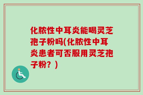 化脓性中耳炎能喝灵芝孢子粉吗(化脓性中耳炎患者可否服用灵芝孢子粉?)-第1张图片-卓越灵芝孢子粉 化脓性中耳炎能喝灵芝孢子粉吗(化脓性中耳炎患者可否服用灵芝孢子粉?)-第1张图片-卓越灵芝孢子粉