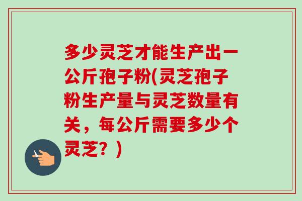 多少灵芝才能生产出一公斤孢子粉(灵芝孢子粉生产量与灵芝数量有关,每公斤需要多少个灵芝?)-第1张图片-卓越灵芝孢子粉 多少灵芝才能生产出一公斤孢子粉(灵芝孢子粉生产量与灵芝数量有关,每公斤需要多少个灵芝?)-第1张图片-卓越灵芝孢子粉