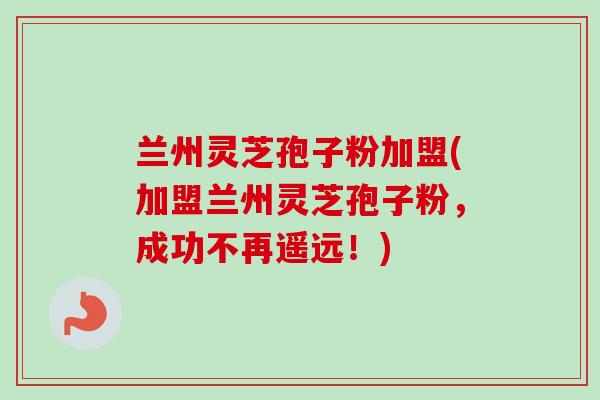 兰州灵芝孢子粉加盟(加盟兰州灵芝孢子粉，成功不再遥远！)-第1张图片-卓越灵芝孢子粉