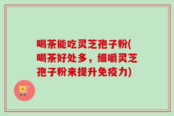 喝茶能吃灵芝孢子粉(喝茶好处多,细嚼灵芝孢子粉来提升免疫力)-第1张图片-卓越灵芝孢子粉 喝茶能吃灵芝孢子粉(喝茶好处多,细嚼灵芝孢子粉来提升免疫力)-第1张图片-卓越灵芝孢子粉