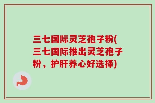 三七国际灵芝孢子粉(三七国际推出灵芝孢子粉,护肝养心好选择)-第1张图片-卓越灵芝孢子粉 三七国际灵芝孢子粉(三七国际推出灵芝孢子粉,护肝养心好选择)-第1张图片-卓越灵芝孢子粉