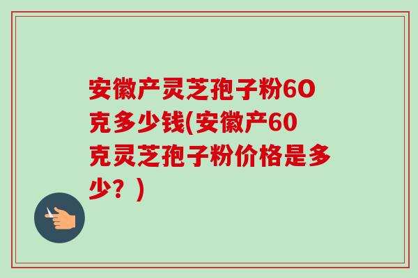 安徽产灵芝孢子粉6O克多少钱(安徽产60克灵芝孢子粉价格是多少?)-第1张图片-卓越灵芝孢子粉 安徽产灵芝孢子粉6O克多少钱(安徽产60克灵芝孢子粉价格是多少?)-第1张图片-卓越灵芝孢子粉