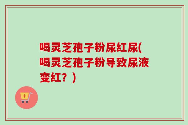 喝灵芝孢子粉尿红尿(喝灵芝孢子粉导致尿液变红?)-第1张图片-卓越灵芝孢子粉 喝灵芝孢子粉尿红尿(喝灵芝孢子粉导致尿液变红?)-第1张图片-卓越灵芝孢子粉
