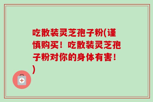 吃散装灵芝孢子粉(谨慎购买！吃散装灵芝孢子粉对你的身体有害！)-第1张图片-卓越灵芝孢子粉