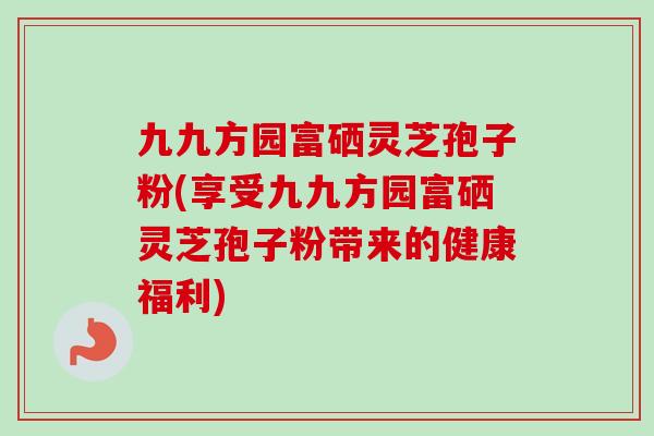 九九方园富硒灵芝孢子粉(享受九九方园富硒灵芝孢子粉带来的健康福利)-第1张图片-卓越灵芝孢子粉 九九方园富硒灵芝孢子粉(享受九九方园富硒灵芝孢子粉带来的健康福利)-第1张图片-卓越灵芝孢子粉