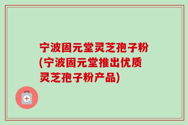 宁波固元堂灵芝孢子粉(宁波固元堂推出优质灵芝孢子粉产品)-第1张图片-卓越灵芝孢子粉 宁波固元堂灵芝孢子粉(宁波固元堂推出优质灵芝孢子粉产品)-第1张图片-卓越灵芝孢子粉