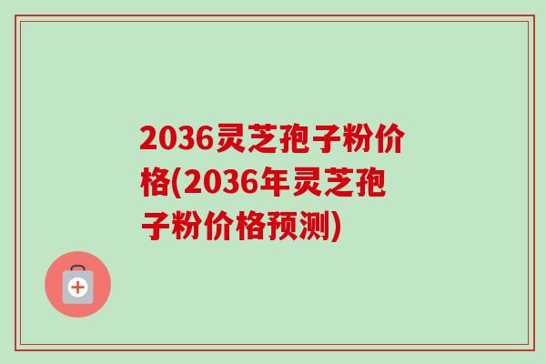 2036灵芝孢子粉价格(2036年灵芝孢子粉价格预测)-第1张图片-卓越灵芝孢子粉