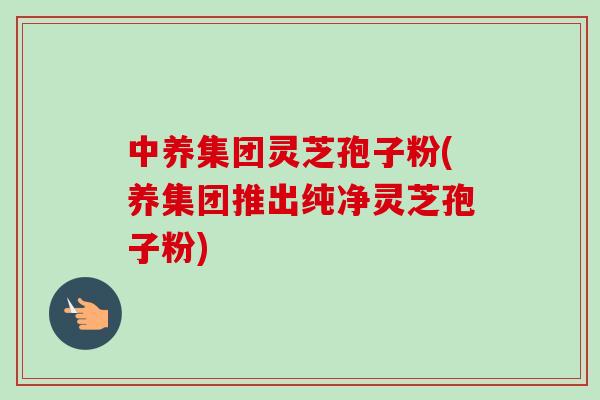 中养集团灵芝孢子粉(养集团推出纯净灵芝孢子粉)-第1张图片-卓越灵芝孢子粉