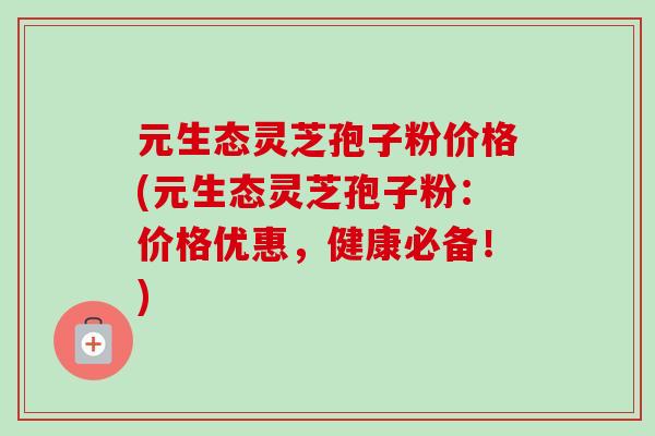 元生态灵芝孢子粉价格(元生态灵芝孢子粉:价格优惠,健康必备!)-第1张图片-卓越灵芝孢子粉 元生态灵芝孢子粉价格(元生态灵芝孢子粉:价格优惠,健康必备!)-第1张图片-卓越灵芝孢子粉