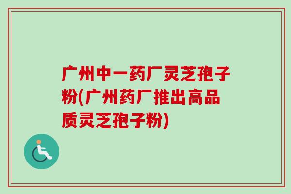广州中一药厂灵芝孢子粉(广州药厂推出高品质灵芝孢子粉)-第1张图片-卓越灵芝孢子粉