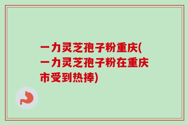 一力灵芝孢子粉重庆(一力灵芝孢子粉在重庆市受到热捧)-第1张图片-卓越灵芝孢子粉 一力灵芝孢子粉重庆(一力灵芝孢子粉在重庆市受到热捧)-第1张图片-卓越灵芝孢子粉