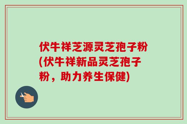 伏牛祥芝源灵芝孢子粉(伏牛祥新品灵芝孢子粉,助力养生保健)-第1张图片-卓越灵芝孢子粉 伏牛祥芝源灵芝孢子粉(伏牛祥新品灵芝孢子粉,助力养生保健)-第1张图片-卓越灵芝孢子粉