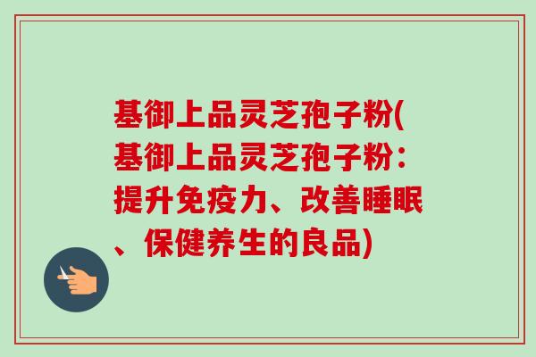 基御上品灵芝孢子粉(基御上品灵芝孢子粉:提升免疫力、改善睡眠、保健养生的良品)-第1张图片-卓越灵芝孢子粉 基御上品灵芝孢子粉(基御上品灵芝孢子粉:提升免疫力、改善睡眠、保健养生的良品)-第1张图片-卓越灵芝孢子粉