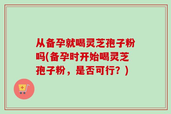 从备孕就喝灵芝孢子粉吗(备孕时开始喝灵芝孢子粉,是否可行?)-第1张图片-卓越灵芝孢子粉 从备孕就喝灵芝孢子粉吗(备孕时开始喝灵芝孢子粉,是否可行?)-第1张图片-卓越灵芝孢子粉