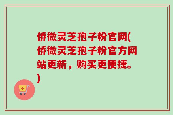 侨微灵芝孢子粉官网(侨微灵芝孢子粉官方网站更新,购买更便捷。)-第1张图片-卓越灵芝孢子粉 侨微灵芝孢子粉官网(侨微灵芝孢子粉官方网站更新,购买更便捷。)-第1张图片-卓越灵芝孢子粉