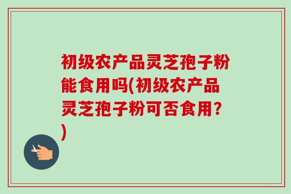 初级农产品灵芝孢子粉能食用吗(初级农产品灵芝孢子粉可否食用？)-第1张图片-卓越灵芝孢子粉