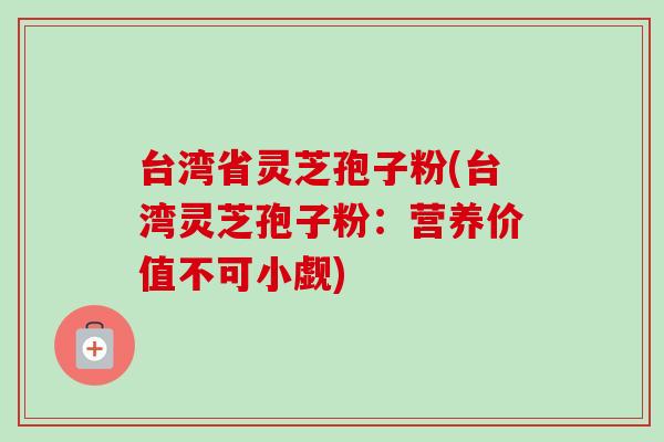 台湾省灵芝孢子粉(台湾灵芝孢子粉:营养价值不可小觑)-第1张图片-卓越灵芝孢子粉 台湾省灵芝孢子粉(台湾灵芝孢子粉:营养价值不可小觑)-第1张图片-卓越灵芝孢子粉